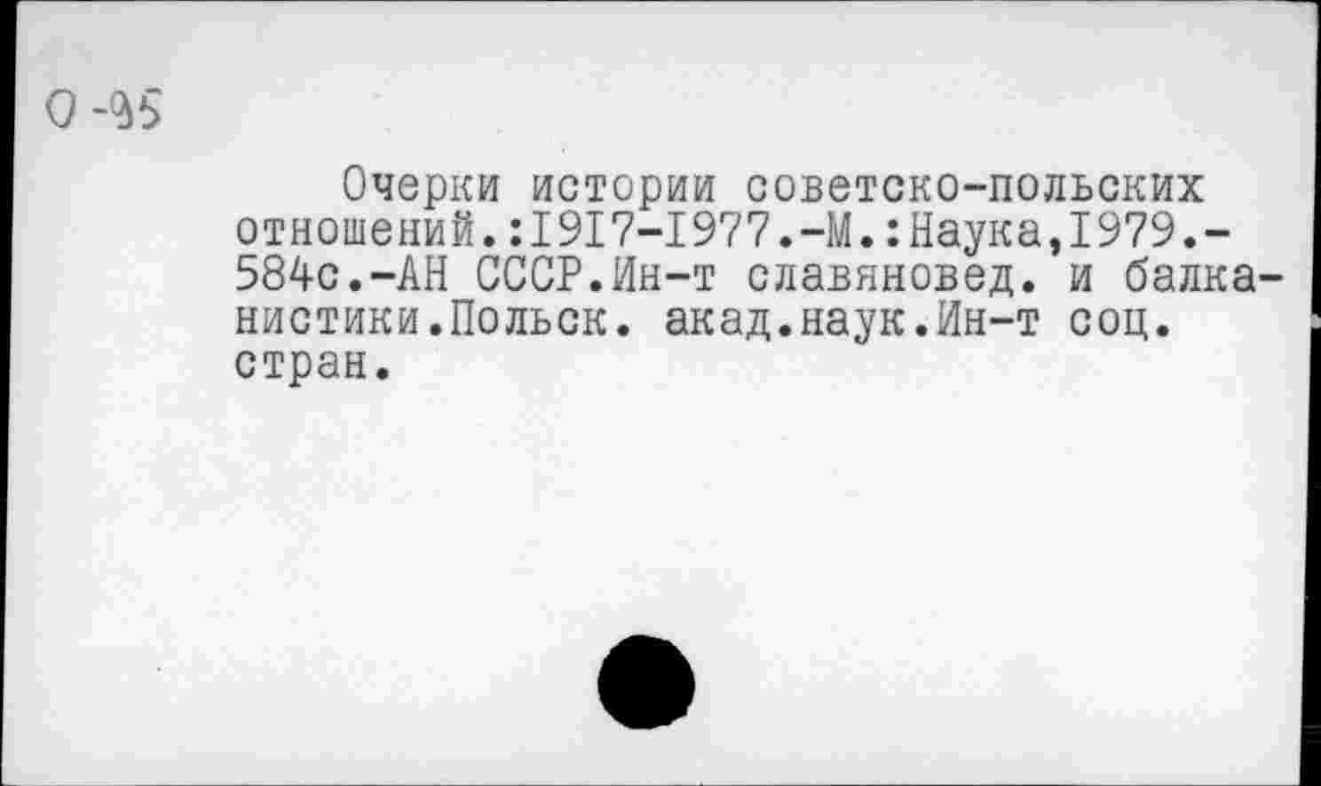 ﻿0-^5
Очерки истории советско-польских отношений.:1917-1977.-М.:Наука,1979.-584с.-АН СССР.Ин-т славяновед, и балканистики.Польск. акад.наук.Ин-т соц. стран.